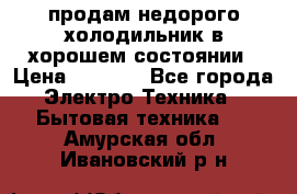 продам недорого холодильник в хорошем состоянии › Цена ­ 8 000 - Все города Электро-Техника » Бытовая техника   . Амурская обл.,Ивановский р-н